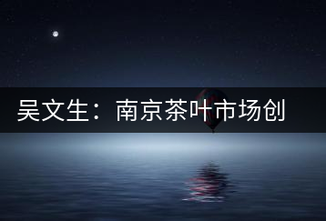 吳文生：南京茶葉市場(chǎng)創(chuàng)始人