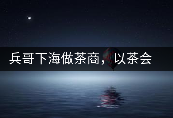 兵哥下海做茶商，以茶會友生意火