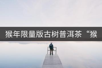 猴年限量版古樹(shù)普洱茶“猴彩春”隆重上市！