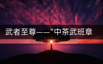 武者至尊——”中茶武班章”，帷幕之后的王者風(fēng)范