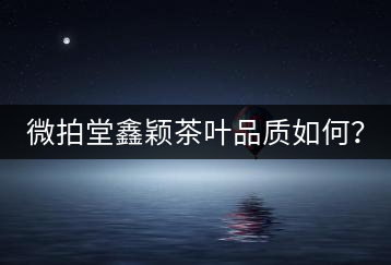 微拍堂鑫穎茶葉品質如何？