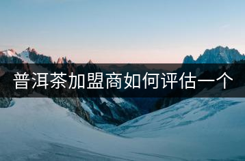 普洱茶加盟商如何評估一個普洱茶品牌是否值得加盟？