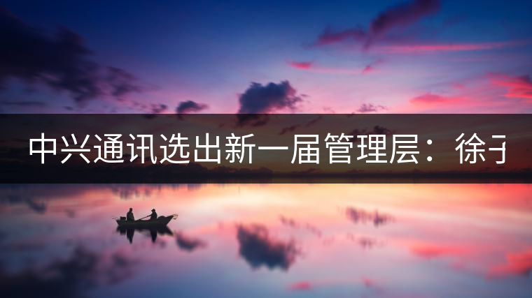 中興通訊選出新一屆管理層:徐子陽為CEO 中興通訊選出新一屆管理層:徐子陽為CEO