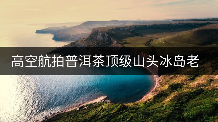 高空航拍普洱茶頂級山頭冰島老寨，這樣的冰島還是不是你心中的巴拿馬？