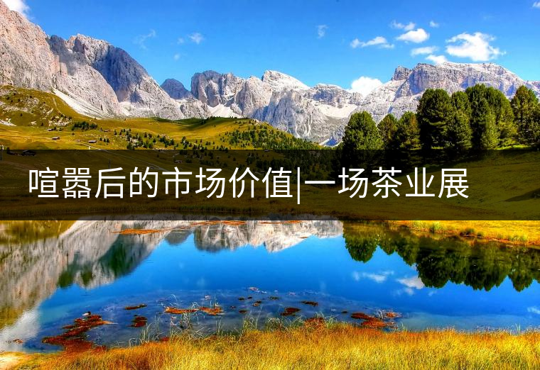 喧囂后的市場價值|一場茶業(yè)展會散去后的觀茶思考喧囂后的市場價值｜一場茶業(yè)展會散去后的觀茶思考