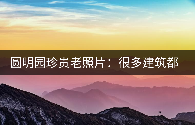 圓明園珍貴老照片：很多建筑都是首次曝光，圖七和文獻(xiàn)記載不一樣