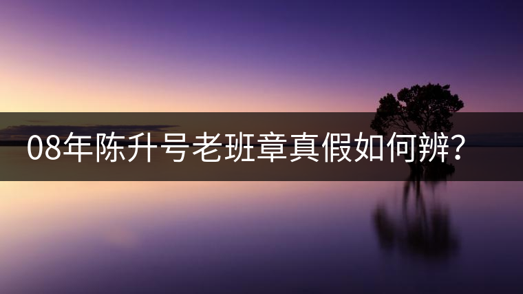 08年陳升號(hào)老班章真假如何辨？業(yè)內(nèi)人士教你這3點(diǎn)！