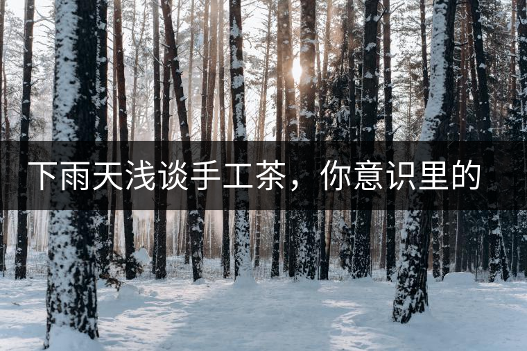 下雨天淺談手工茶，你意識(shí)里的僅僅是包裝上印著純手工三個(gè)字？