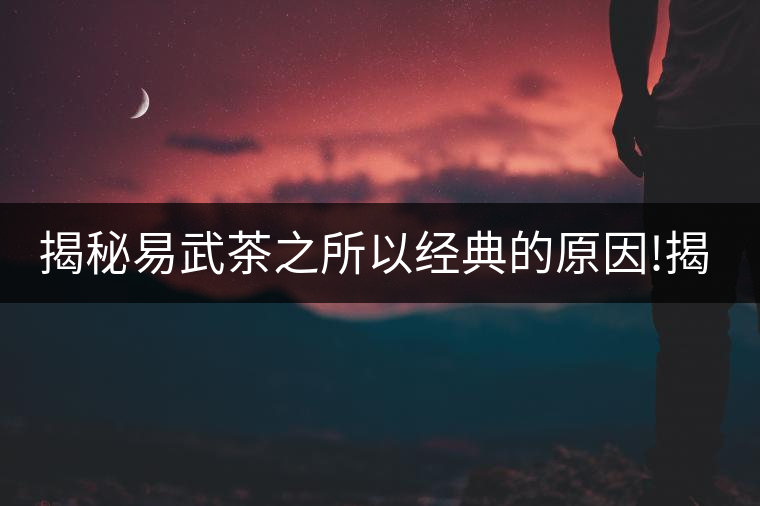 揭秘易武茶之所以經(jīng)典的原因!揭秘易武茶之所以經(jīng)典的原因！