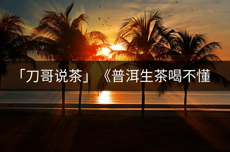 「刀哥說(shuō)茶」《普洱生茶喝不懂定律》 「刀哥說(shuō)茶」《普洱生茶喝不懂定律》