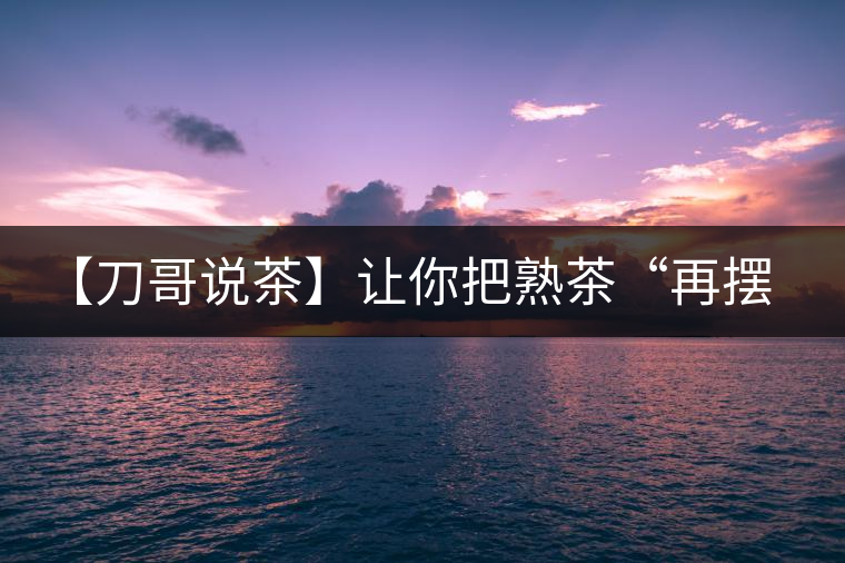 【刀哥說(shuō)茶】讓你把熟茶“再擺擺，再放放”的商家就是耍流氓