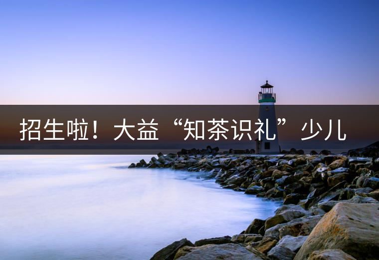 招生啦！大益“知茶識禮”少兒茶文化課程暑期班上線