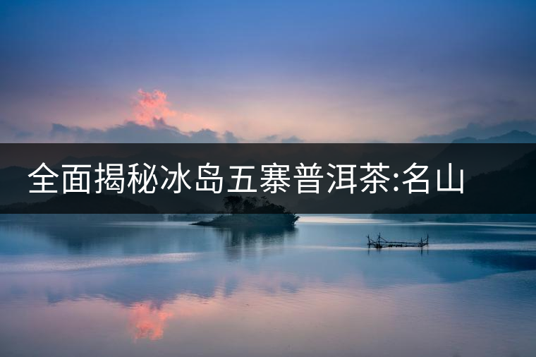 全面揭秘冰島五寨普洱茶:名山名寨，盡享冰糖韻全面揭秘冰島五寨普洱茶：名山名寨，盡享冰糖韻