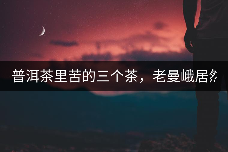 普洱茶里苦的三個茶，老曼峨居然只能排第三!普洱茶里苦的三個茶，老曼峨居然只能排第三！