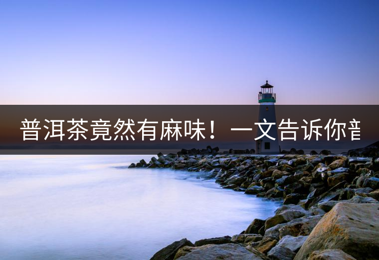 普洱茶竟然有麻味！一文告訴你普洱茶出現(xiàn)麻味的7個(gè)原因！