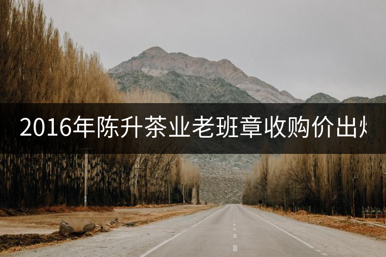 2016年陳升茶業(yè)老班章收購(gòu)價(jià)出爐1800元/kg 2016年陳升茶業(yè)老班章收購(gòu)價(jià)出爐1800元/kg