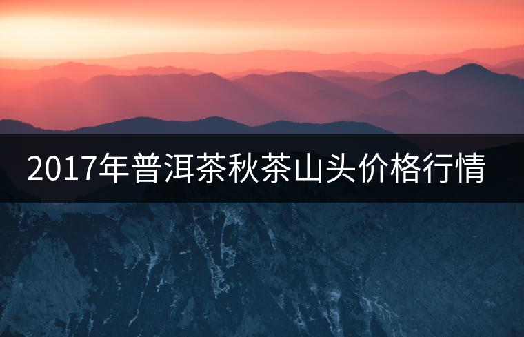 2017年普洱茶秋茶山頭價格行情搶先報