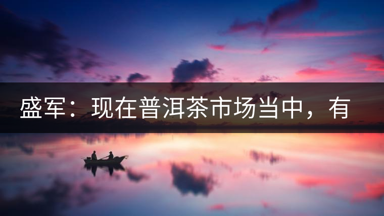 盛軍:現(xiàn)在普洱茶市場當中,有三個級別 盛軍:現(xiàn)在普洱茶市場當中,有三個級別