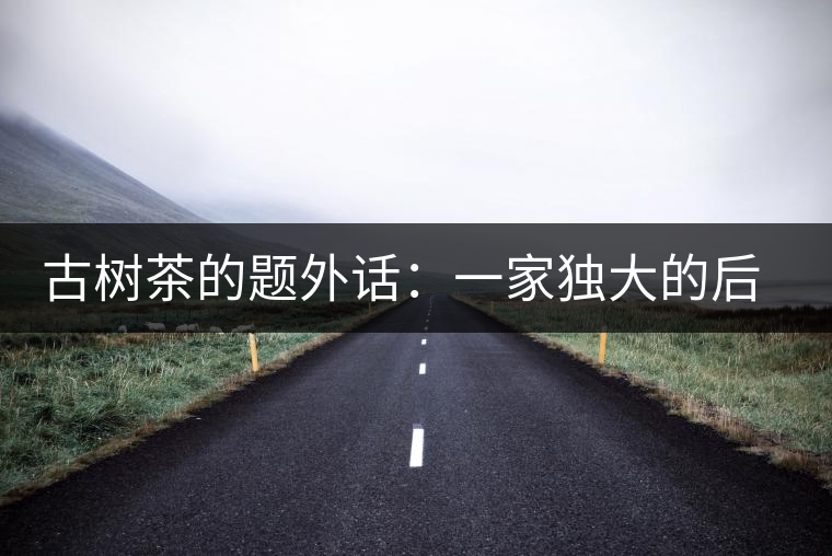 古樹茶的題外話:一家獨(dú)大的后果 古樹茶的題外話:一家獨(dú)大的后果
