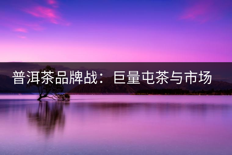 普洱茶品牌戰(zhàn)：巨量屯茶與市場(chǎng)困局怎么破？