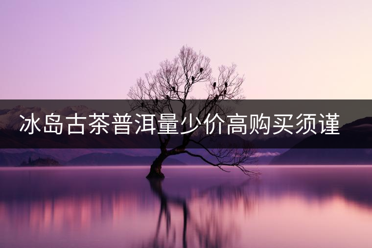 冰島古茶普洱量少價(jià)高購買須謹(jǐn)慎 冰島古茶普洱量少價(jià)高購買須謹(jǐn)慎