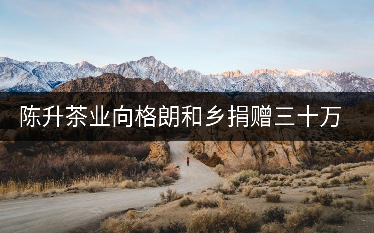 陳升茶業(yè)向格朗和鄉(xiāng)捐贈(zèng)三十萬(wàn)元 陳升茶業(yè)向格朗和鄉(xiāng)捐贈(zèng)三十萬(wàn)元