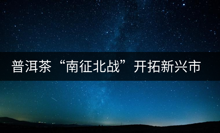 普洱茶“南征北戰(zhàn)”開(kāi)拓新興市場(chǎng)