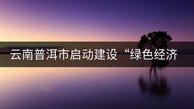 云南普洱市啟動建設(shè)“綠色經(jīng)濟(jì)試驗(yàn)示范區(qū)”