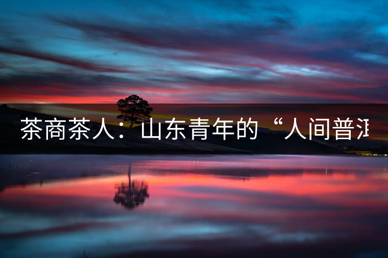 茶商茶人：山東青年的“人間普洱茶道”