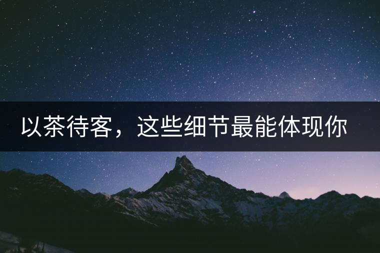 以茶待客，這些細(xì)節(jié)最能體現(xiàn)你的素質(zhì)