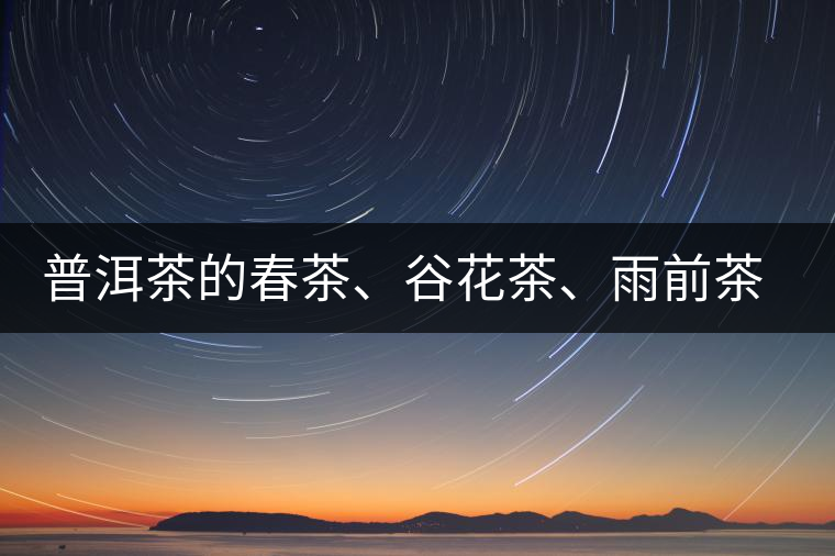 普洱茶的春茶、谷花茶、雨前茶、雨水茶如何界定？