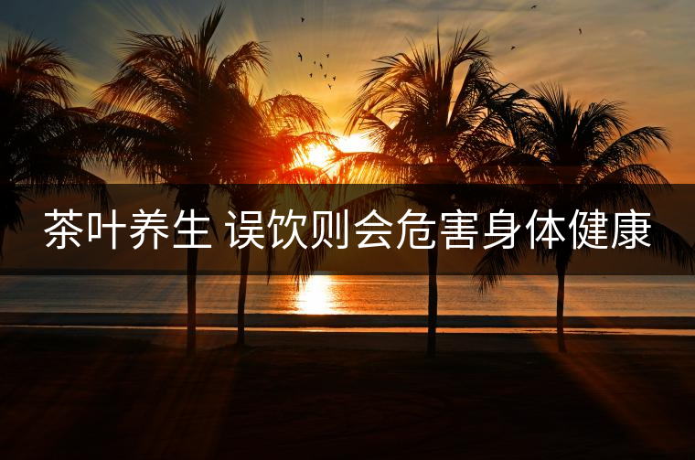 茶葉養(yǎng)生 誤飲則會(huì)危害身體健康 茶葉養(yǎng)生 誤飲則會(huì)危害身體健康