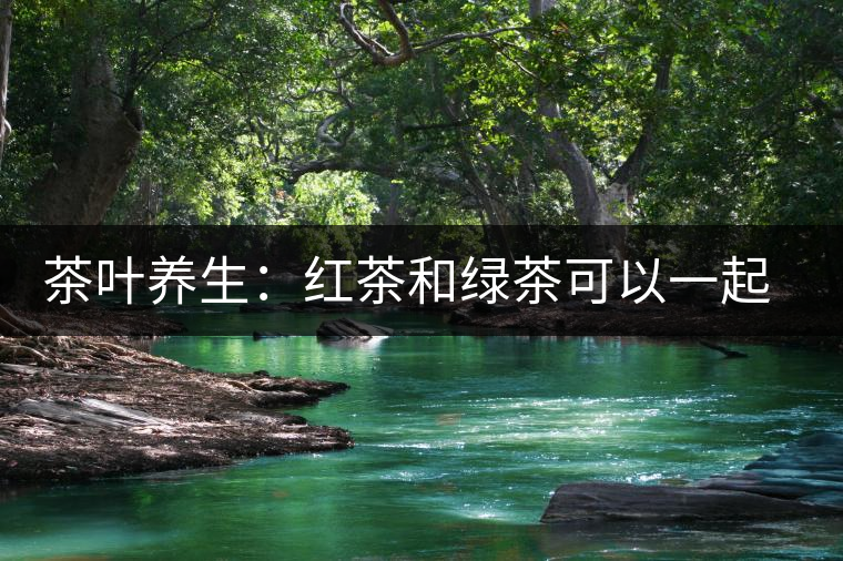 茶葉養(yǎng)生：紅茶和綠茶可以一起喝嗎？