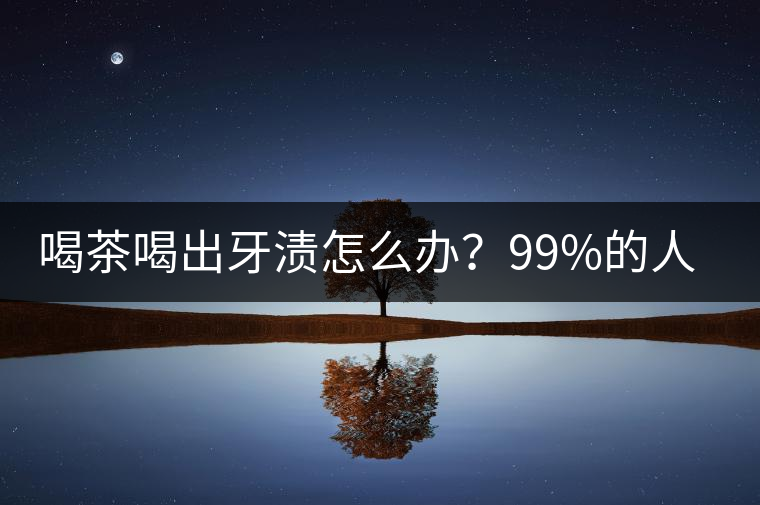 喝茶喝出牙漬怎么辦？99%的人不懂！
