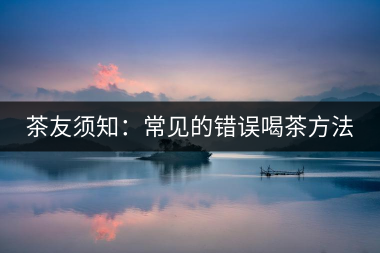 茶友須知:常見(jiàn)的錯(cuò)誤喝茶方法 茶友須知:常見(jiàn)的錯(cuò)誤喝茶方法