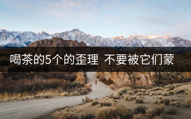 喝茶的5個(gè)的歪理  不要被它們蒙騙