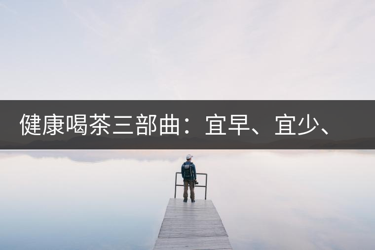 健康喝茶三部曲：宜早、宜少、宜淡