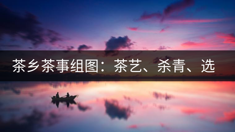 茶鄉(xiāng)茶事組圖：茶藝、殺青、選茶、采茶