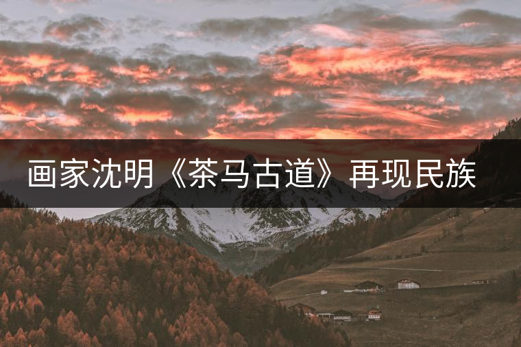 畫(huà)家沈明《茶馬古道》再現(xiàn)民族走廊