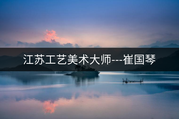 江蘇工藝美術大師---崔國琴 江蘇工藝美術大師---崔國琴