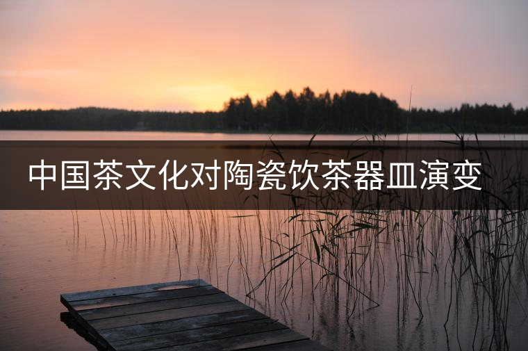 中國茶文化對(duì)陶瓷飲茶器皿演變與發(fā)展的影響 中國茶文化對(duì)陶瓷飲茶器皿演變與發(fā)展的影響