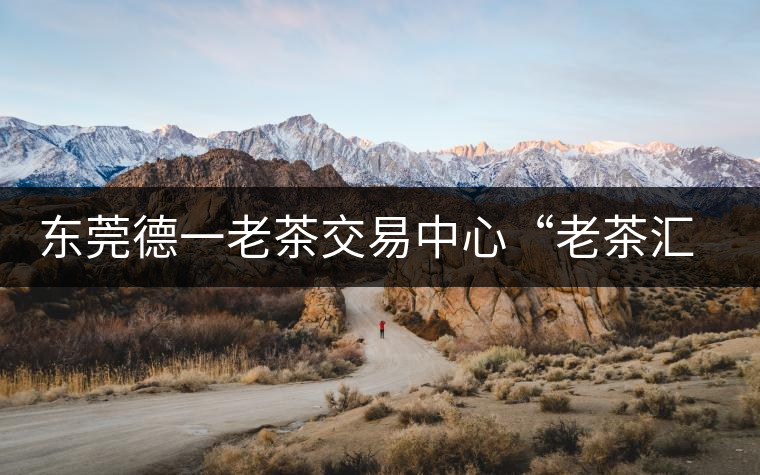 東莞德一老茶交易中心“老茶匯”即將開(kāi)業(yè)