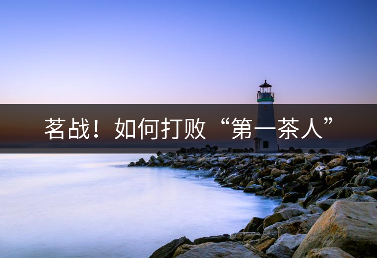 茗戰(zhàn)！如何打敗“第一茶人”