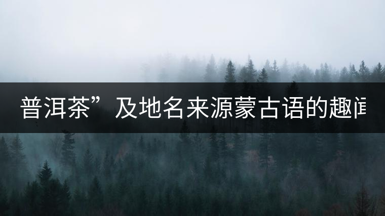 普洱茶”及地名來源蒙古語的趣聞？