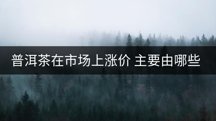 普洱茶在市場(chǎng)上漲價(jià) 主要由哪些因素主導(dǎo)？