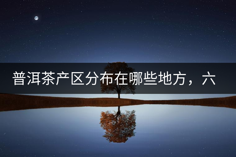 普洱茶產(chǎn)區(qū)分布在哪些地方，六張圖讓您全部看懂