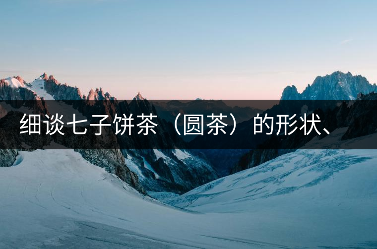 細(xì)談七子餅茶（圓茶）的形狀、色澤、特征