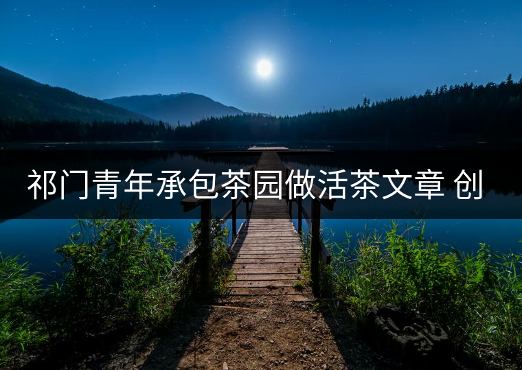 祁門(mén)青年承包茶園做活茶文章 創(chuàng)業(yè)之路越走越寬 祁門(mén)青年承包茶園做活茶文章 創(chuàng)業(yè)之路越走越寬