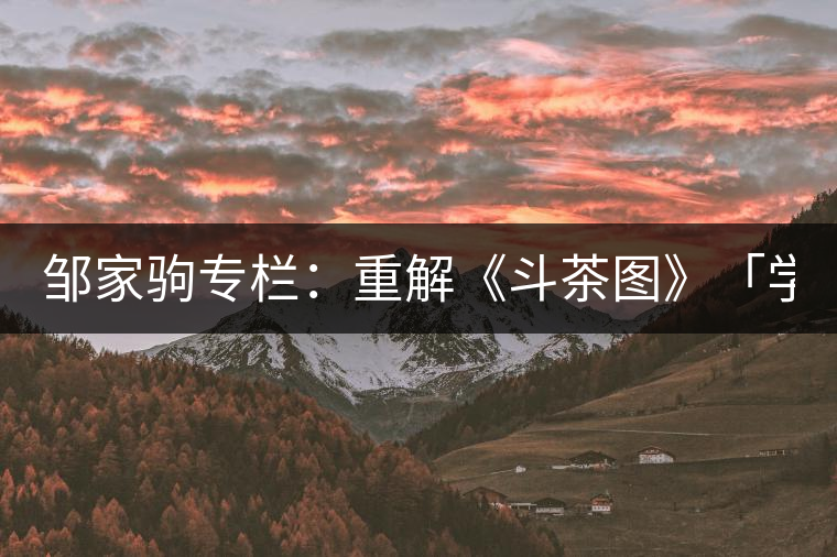 鄒家駒專欄:重解《斗茶圖》「學(xué)術(shù)創(chuàng)新」 鄒家駒專欄:重解《斗茶圖》「學(xué)術(shù)創(chuàng)新」