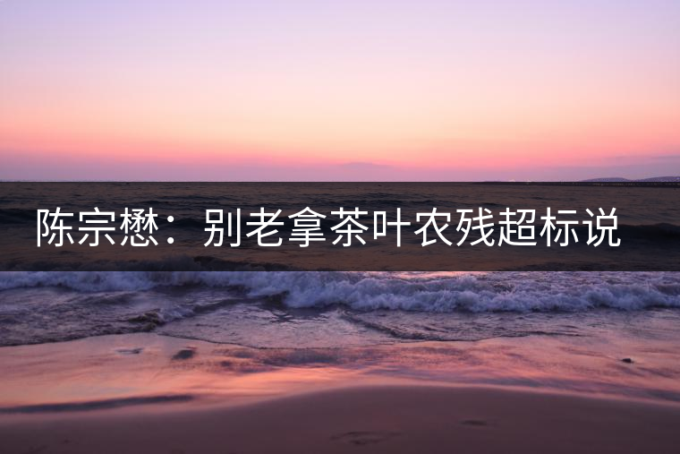 陳宗懋：別老拿茶葉農(nóng)殘超標(biāo)說事兒！別聽不懂裝懂的媒體瞎忽悠